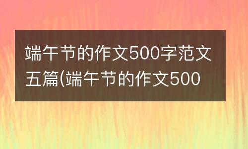 端午节的作文500字范文五篇(端午节的作文500字左右包粽子)