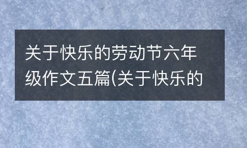 关于快乐的劳动节六年级作文五篇(关于快乐的劳动古人故事案例分析)