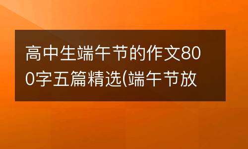 高中生端午节的作文800字五篇精选(端午节放假吗高中生)