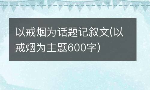 以戒烟为话题记叙文(以戒烟为主题600字)