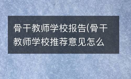 骨干教师学校报告(骨干教师学校推荐意见怎么写)