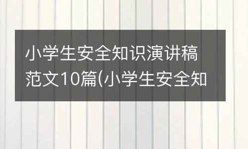 小学生安全知识演讲稿范文10篇(小学生安全知识宣传内容)