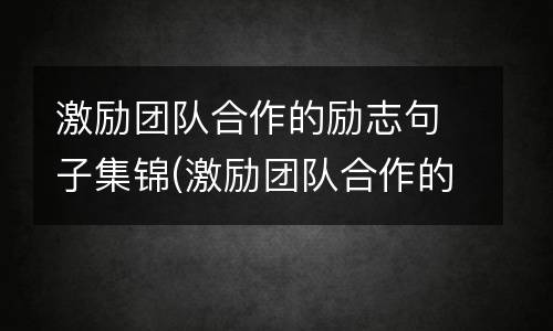 激励团队合作的励志句子集锦(激励团队合作的句子)