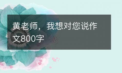 黄老师，我想对您说作文800字