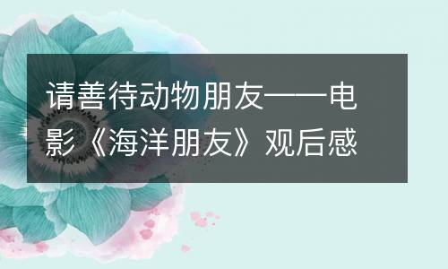 请善待动物朋友——电影《海洋朋友》观后感_550字