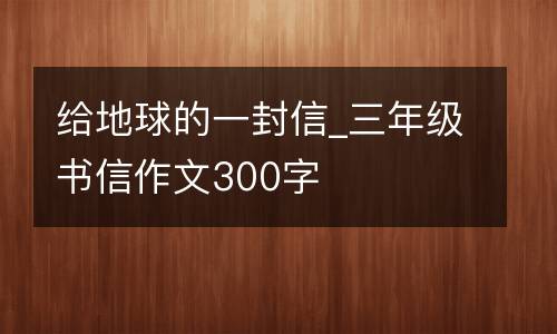 给地球的一封信_三年级书信作文300字
