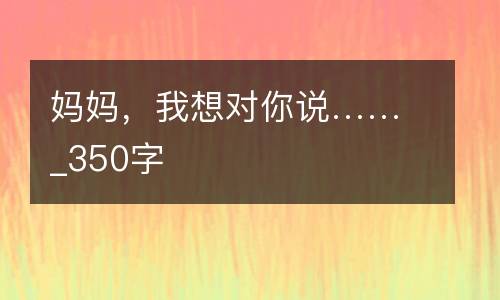 妈妈，我想对你说……_350字