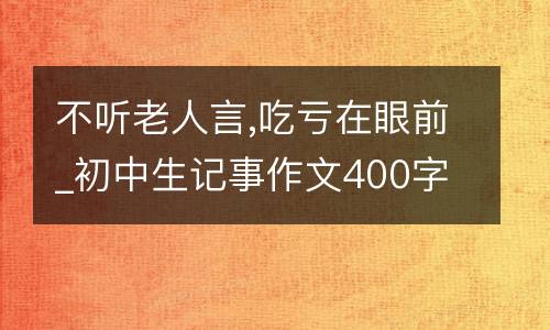 不听老人言,吃亏在眼前_初中生记事作文400字