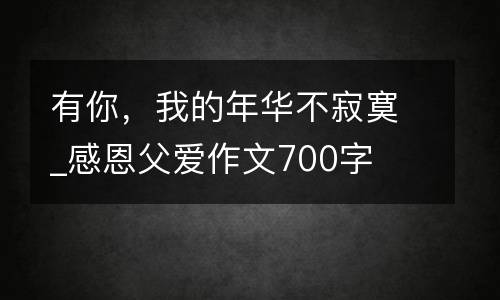 有你，我的年华不寂寞_感恩父爱作文700字