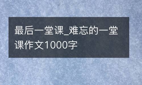 最后一堂课_难忘的一堂课作文1000字