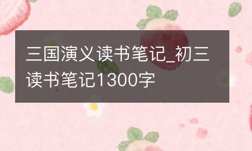 三国演义读书笔记_初三读书笔记1300字