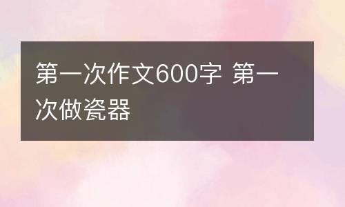第一次作文600字 第一次做瓷器