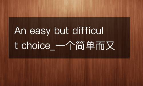 An easy but difficult choice_一个简单而又艰难的选择英语作文