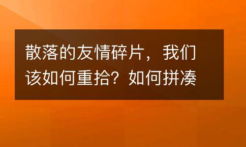 散落的友情碎片，我们该如何重拾？如何拼凑？_1200字