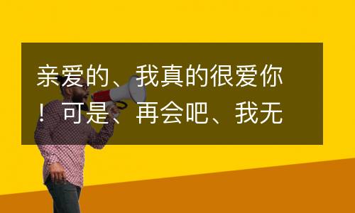亲爱的、我真的很爱你！可是、再会吧、我无力再坚持！_400字