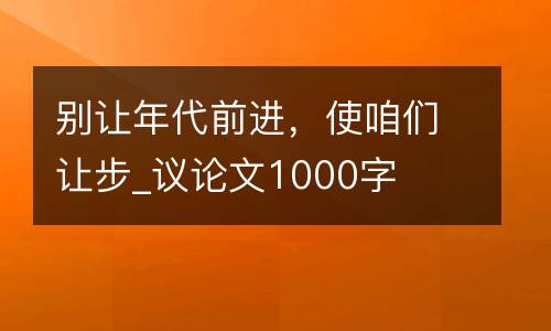 别让年代前进，使咱们让步_议论文1000字