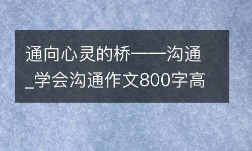 通向心灵的桥——沟通_学会沟通作文800字高中